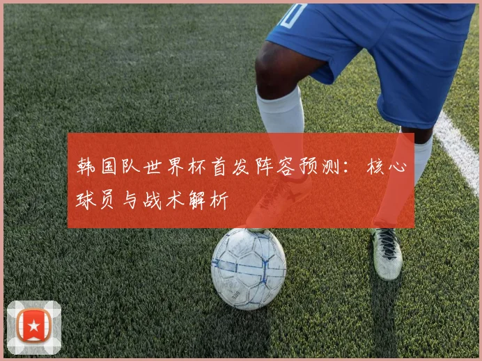 韩国队世界杯首发阵容预测:核心球员与战术解析