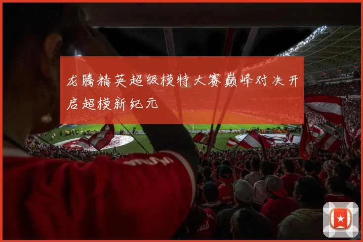 龙腾精英超级模特大赛巅峰对决开启超模新纪元